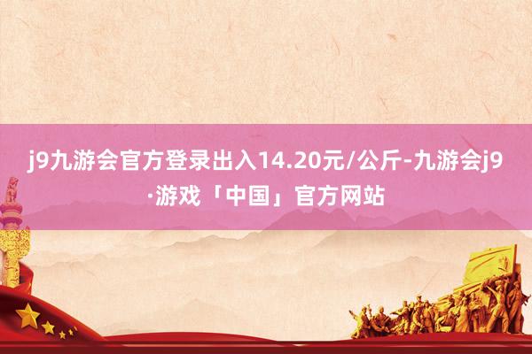 j9九游会官方登录出入14.20元/公斤-九游会j9·游戏「中国」官方网站