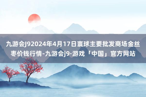 九游会J92024年4月17日寰球主要批发商场金丝枣价钱行情-九游会j9·游戏「中国」官方网站