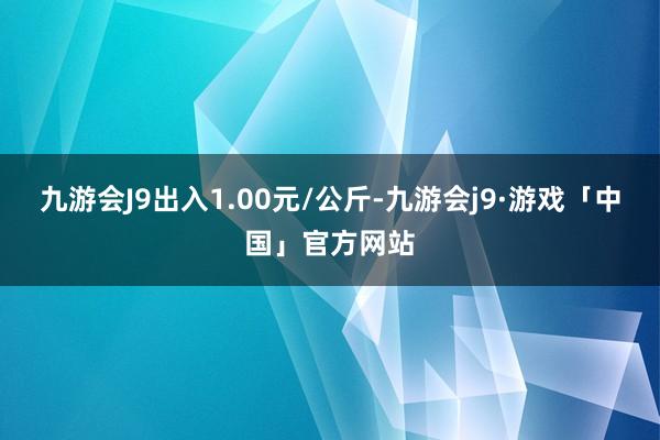 九游会J9出入1.00元/公斤-九游会j9·游戏「中国」官方网站