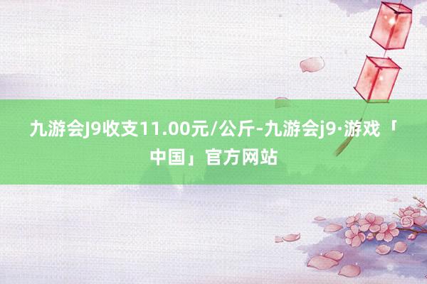 九游会J9收支11.00元/公斤-九游会j9·游戏「中国」官方网站