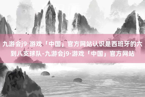 九游会j9·游戏「中国」官方网站认识是西班牙的六到八支球队-九游会j9·游戏「中国」官方网站