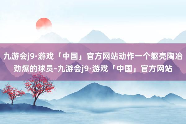 九游会j9·游戏「中国」官方网站动作一个躯壳陶冶劲爆的球员-九游会j9·游戏「中国」官方网站