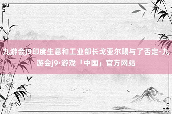 九游会J9印度生意和工业部长戈亚尔赐与了否定-九游会j9·游戏「中国」官方网站