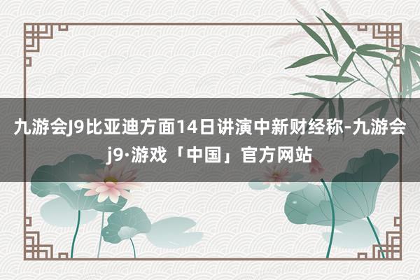 九游会J9比亚迪方面14日讲演中新财经称-九游会j9·游戏「中国」官方网站