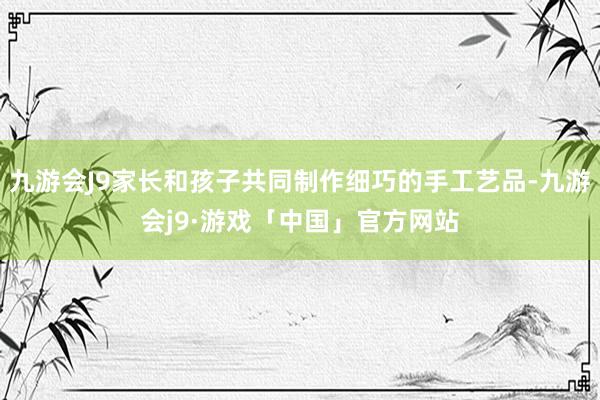 九游会J9家长和孩子共同制作细巧的手工艺品-九游会j9·游戏「中国」官方网站