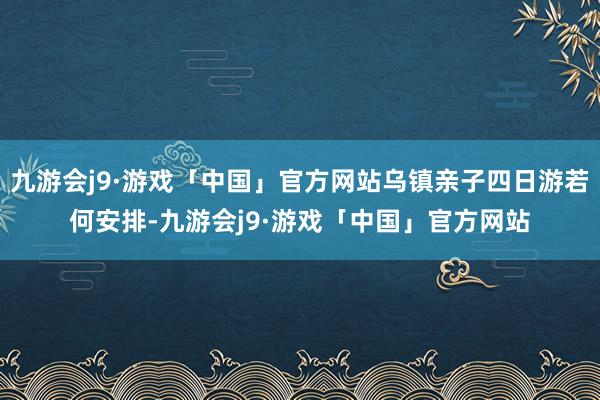 九游会j9·游戏「中国」官方网站乌镇亲子四日游若何安排-九游会j9·游戏「中国」官方网站