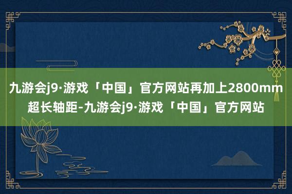 九游会j9·游戏「中国」官方网站再加上2800mm超长轴距-九游会j9·游戏「中国」官方网站