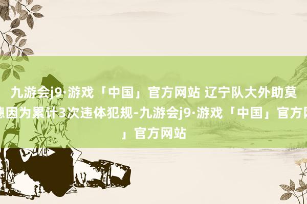 九游会j9·游戏「中国」官方网站 辽宁队大外助莫兰德因为累计3次违体犯规-九游会j9·游戏「中国」官方网站