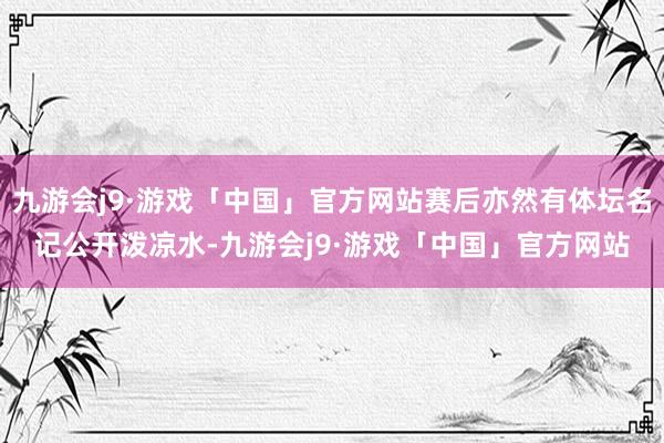 九游会j9·游戏「中国」官方网站赛后亦然有体坛名记公开泼凉水-九游会j9·游戏「中国」官方网站