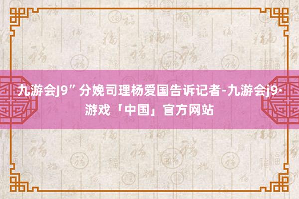 九游会J9”分娩司理杨爱国告诉记者-九游会j9·游戏「中国」官方网站