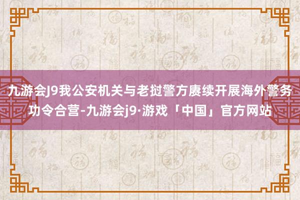 九游会J9我公安机关与老挝警方赓续开展海外警务功令合营-九游会j9·游戏「中国」官方网站