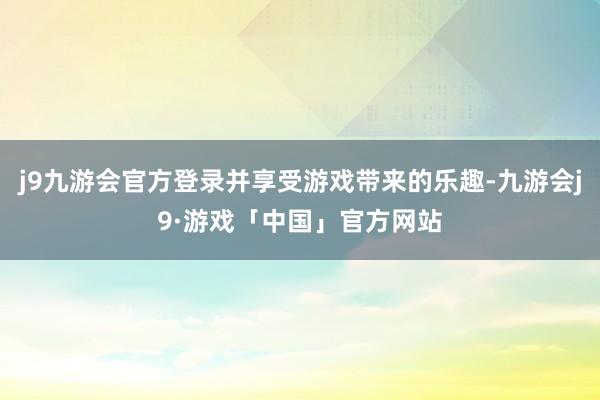 j9九游会官方登录并享受游戏带来的乐趣-九游会j9·游戏「中国」官方网站