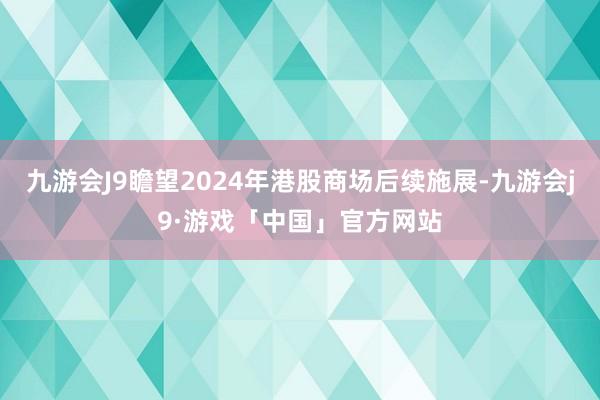 九游会J9瞻望2024年港股商场后续施展-九游会j9·游戏「中国」官方网站