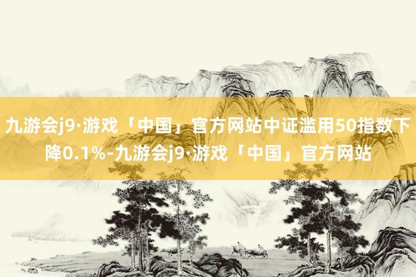 九游会j9·游戏「中国」官方网站中证滥用50指数下降0.1%-九游会j9·游戏「中国」官方网站