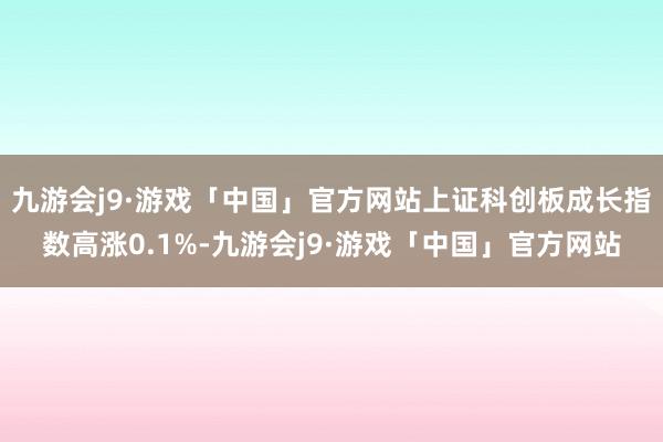 九游会j9·游戏「中国」官方网站上证科创板成长指数高涨0.1%-九游会j9·游戏「中国」官方网站