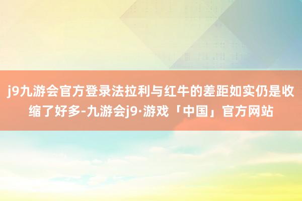 j9九游会官方登录法拉利与红牛的差距如实仍是收缩了好多-九游会j9·游戏「中国」官方网站