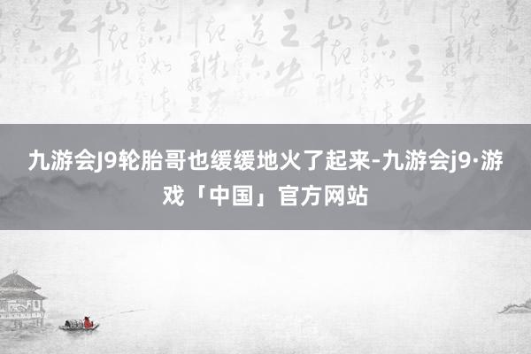 九游会J9轮胎哥也缓缓地火了起来-九游会j9·游戏「中国」官方网站