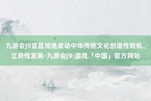 九游会J9宜昌加速激动中华传统文化创造性转机、立异性发展-九游会j9·游戏「中国」官方网站