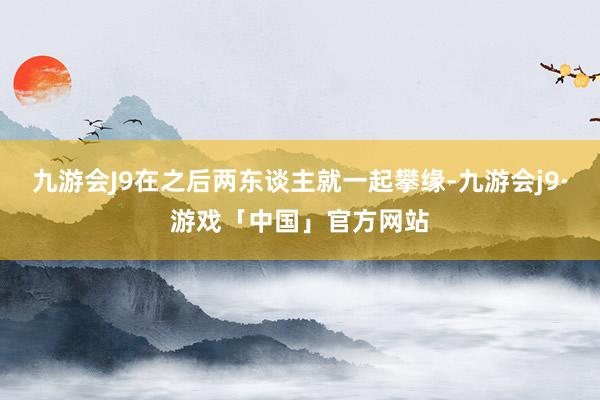 九游会J9在之后两东谈主就一起攀缘-九游会j9·游戏「中国」官方网站
