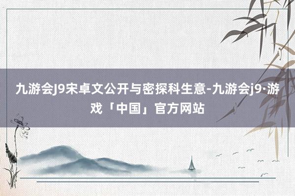 九游会J9宋卓文公开与密探科生意-九游会j9·游戏「中国」官方网站