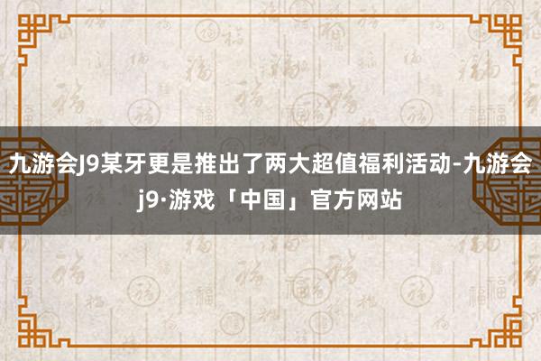 九游会J9某牙更是推出了两大超值福利活动-九游会j9·游戏「中国」官方网站