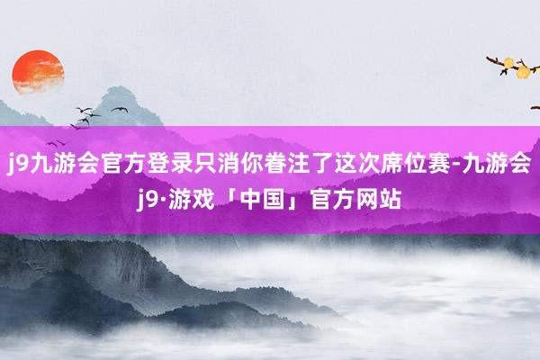 j9九游会官方登录只消你眷注了这次席位赛-九游会j9·游戏「中国」官方网站