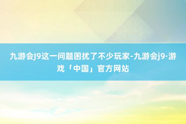 九游会J9这一问题困扰了不少玩家-九游会j9·游戏「中国」官方网站