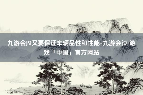 九游会J9又要保证车辆品性和性能-九游会j9·游戏「中国」官方网站