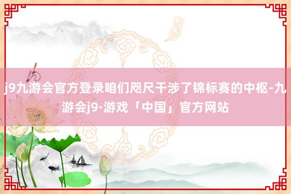 j9九游会官方登录咱们咫尺干涉了锦标赛的中枢-九游会j9·游戏「中国」官方网站