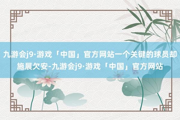 九游会j9·游戏「中国」官方网站一个关键的球员却施展欠安-九游会j9·游戏「中国」官方网站