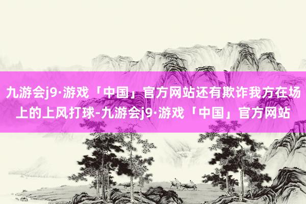 九游会j9·游戏「中国」官方网站还有欺诈我方在场上的上风打球-九游会j9·游戏「中国」官方网站