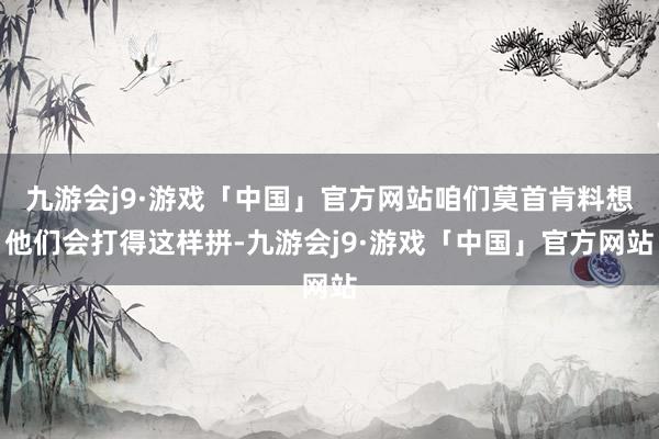 九游会j9·游戏「中国」官方网站咱们莫首肯料想他们会打得这样拼-九游会j9·游戏「中国」官方网站