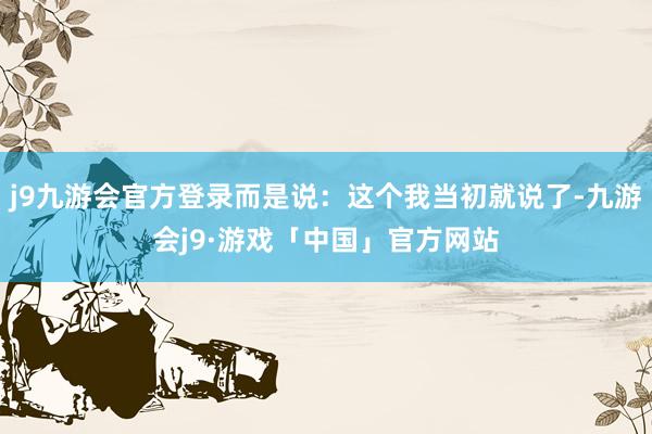 j9九游会官方登录而是说：这个我当初就说了-九游会j9·游戏「中国」官方网站