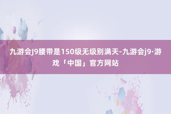 九游会J9腰带是150级无级别满天-九游会j9·游戏「中国」官方网站