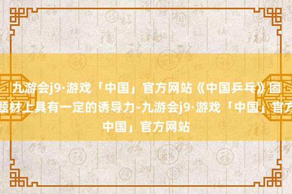 九游会j9·游戏「中国」官方网站《中国乒乓》固然在题材上具有一定的诱导力-九游会j9·游戏「中国」官方网站