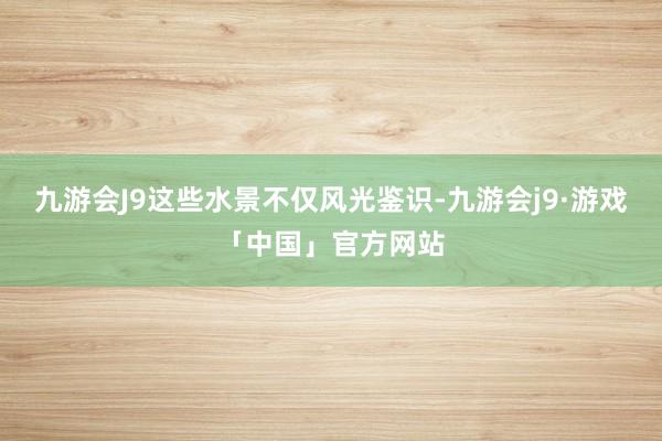 九游会J9这些水景不仅风光鉴识-九游会j9·游戏「中国」官方网站