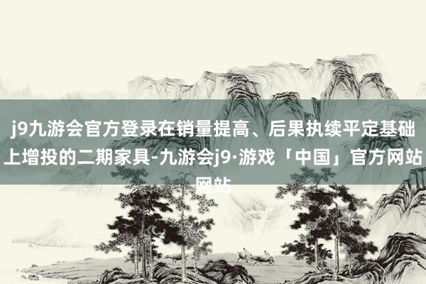 j9九游会官方登录在销量提高、后果执续平定基础上增投的二期家具-九游会j9·游戏「中国」官方网站