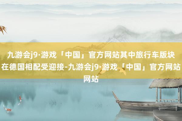 九游会j9·游戏「中国」官方网站其中旅行车版块在德国相配受迎接-九游会j9·游戏「中国」官方网站