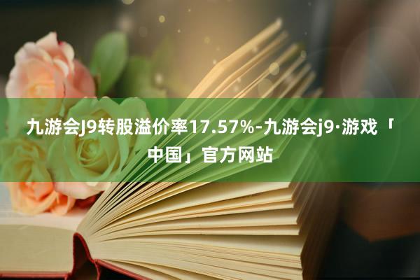 九游会J9转股溢价率17.57%-九游会j9·游戏「中国」官方网站