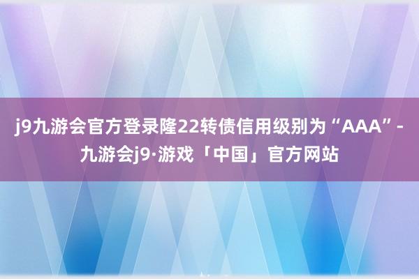 j9九游会官方登录隆22转债信用级别为“AAA”-九游会j9·游戏「中国」官方网站