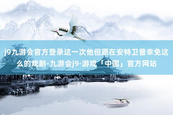 j9九游会官方登录这一次他但愿在安特卫普幸免这么的戏剧-九游会j9·游戏「中国」官方网站