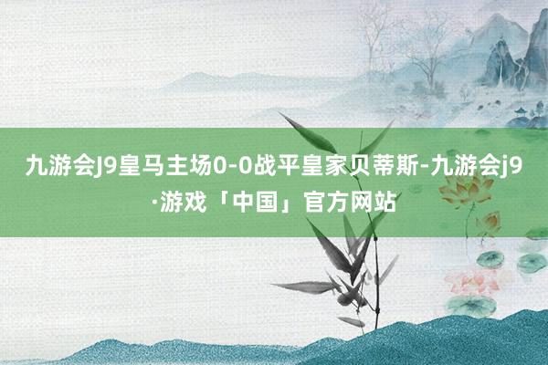 九游会J9皇马主场0-0战平皇家贝蒂斯-九游会j9·游戏「中国」官方网站