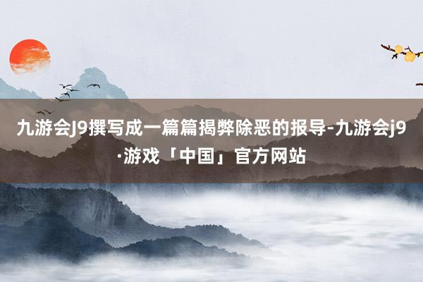 九游会J9撰写成一篇篇揭弊除恶的报导-九游会j9·游戏「中国」官方网站