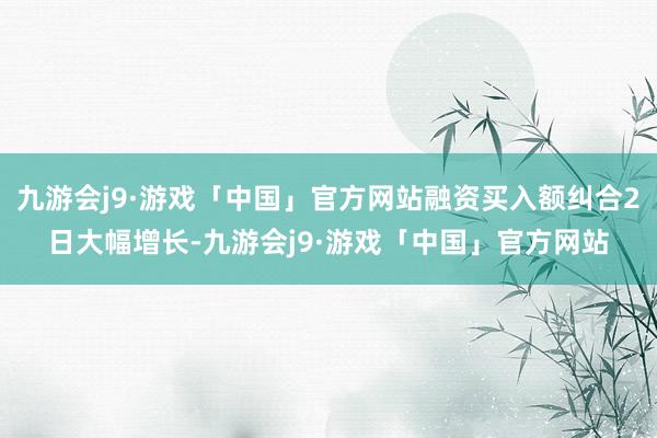 九游会j9·游戏「中国」官方网站融资买入额纠合2日大幅增长-九游会j9·游戏「中国」官方网站