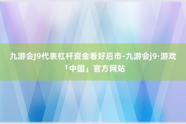 九游会J9代表杠杆资金看好后市-九游会j9·游戏「中国」官方网站