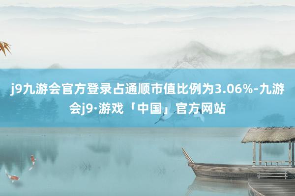 j9九游会官方登录占通顺市值比例为3.06%-九游会j9·游戏「中国」官方网站