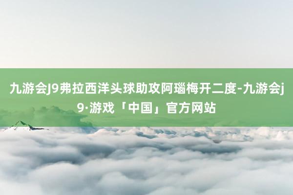 九游会J9弗拉西洋头球助攻阿瑙梅开二度-九游会j9·游戏「中国」官方网站