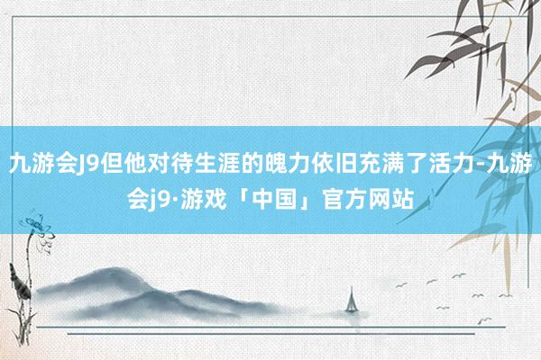 九游会J9但他对待生涯的魄力依旧充满了活力-九游会j9·游戏「中国」官方网站