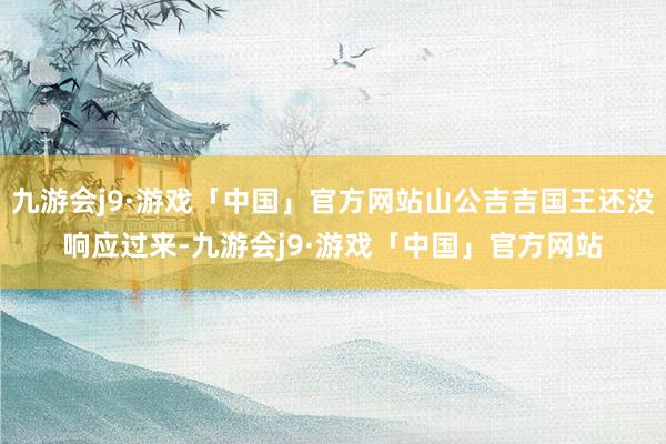 九游会j9·游戏「中国」官方网站山公吉吉国王还没响应过来-九游会j9·游戏「中国」官方网站