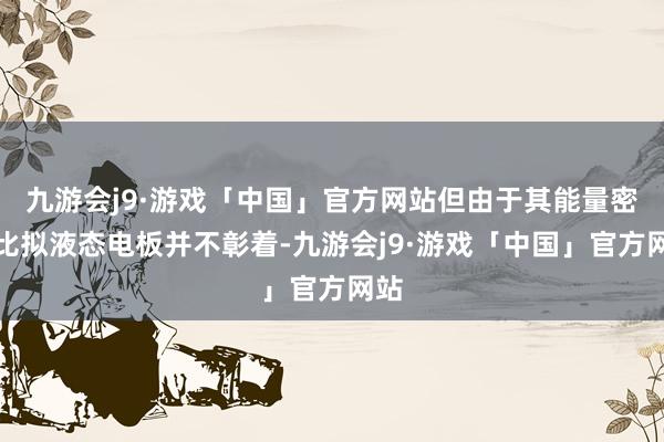 九游会j9·游戏「中国」官方网站但由于其能量密度比拟液态电板并不彰着-九游会j9·游戏「中国」官方网站